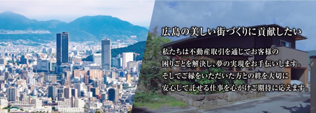 広島の美しい街づくりに貢献したい　私たちは不動産取引を通じてお客様の困りごとを解決し、夢の実現をお手伝いします。そしてご縁をいただいた方との絆を大切に、安心して託せる仕事を心がけご期待に応えます。